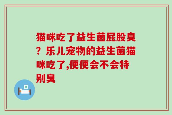 猫咪吃了益生菌屁股臭？乐儿宠物的益生菌猫咪吃了,便便会不会特别臭