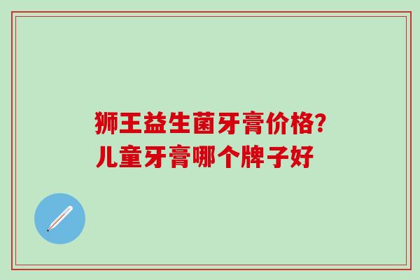 狮王益生菌牙膏价格？儿童牙膏哪个牌子好