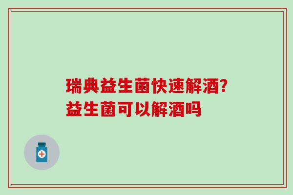 瑞典益生菌快速解酒？益生菌可以解酒吗