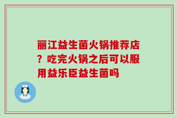 丽江益生菌火锅推荐店？吃完火锅之后可以服用益乐臣益生菌吗