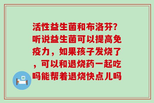 活性益生菌和布洛芬？听说益生菌可以提高力，如果孩子发烧了，可以和退烧药一起吃吗能帮着退烧快点儿吗