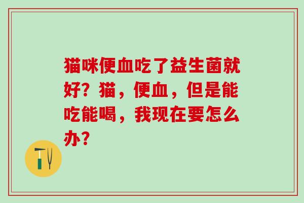 猫咪便吃了益生菌就好？猫，便，但是能吃能喝，我现在要怎么办？