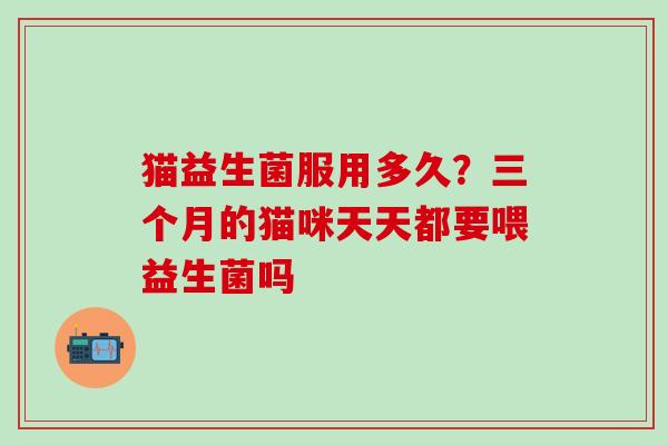 猫益生菌服用多久？三个月的猫咪天天都要喂益生菌吗