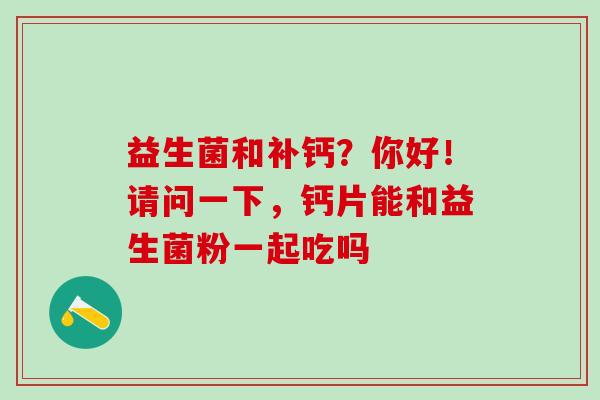 益生菌和补钙？你好！请问一下，钙片能和益生菌粉一起吃吗