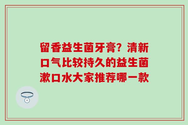留香益生菌牙膏？清新口气比较持久的益生菌漱口水大家推荐哪一款