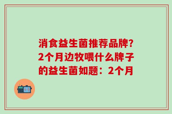 消食益生菌推荐品牌?2个月边牧喂什么牌子的益生菌如题:2个月 消食益生菌推荐品牌?2个月边牧喂什么牌子的益生菌如题:2个月