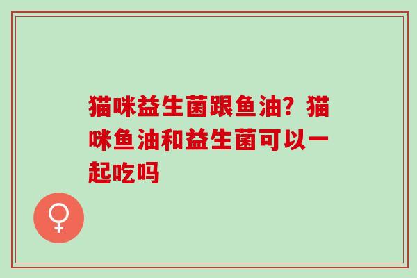 猫咪益生菌跟鱼油？猫咪鱼油和益生菌可以一起吃吗