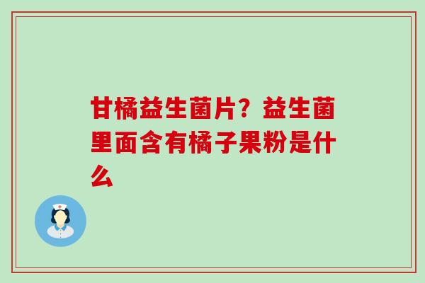 甘橘益生菌片?益生菌里面含有橘子果粉是什么 甘橘益生菌片?益生菌里面含有橘子果粉是什么