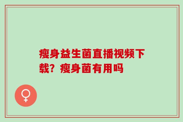 瘦身益生菌直播视频下载？瘦身菌有用吗