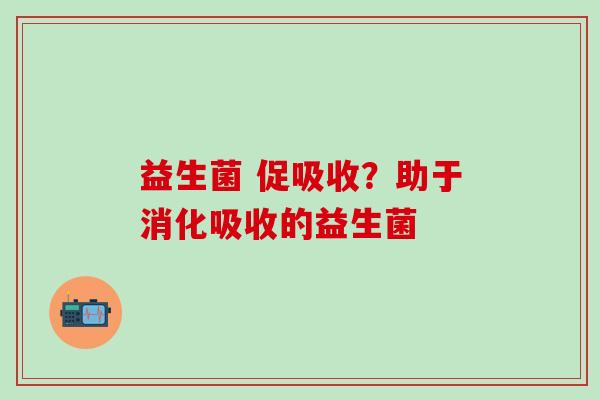 益生菌 促吸收?助于消化吸收的益生菌 益生菌 促吸收?助于消化吸收的益生菌