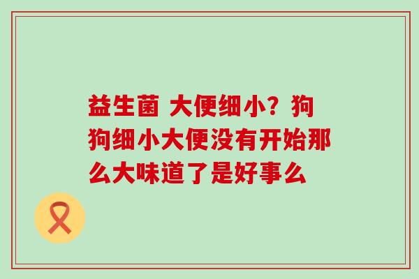益生菌 大便细小？狗狗细小大便没有开始那么大味道了是好事么