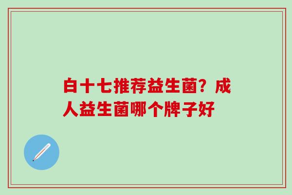 白十七推荐益生菌?成人益生菌哪个牌子好 白十七推荐益生菌?成人益生菌哪个牌子好