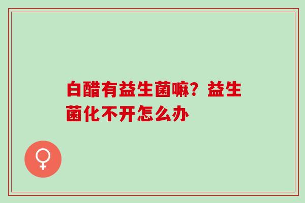 白醋有益生菌嘛？益生菌化不开怎么办