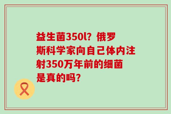 益生菌350l？俄罗斯科学家向自己体内注射350万年前的是真的吗？