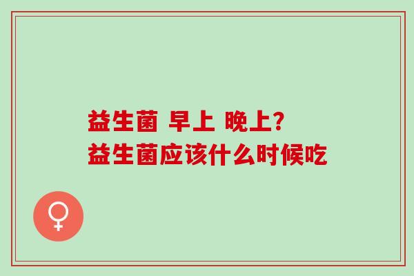 益生菌 早上 晚上？益生菌应该什么时候吃