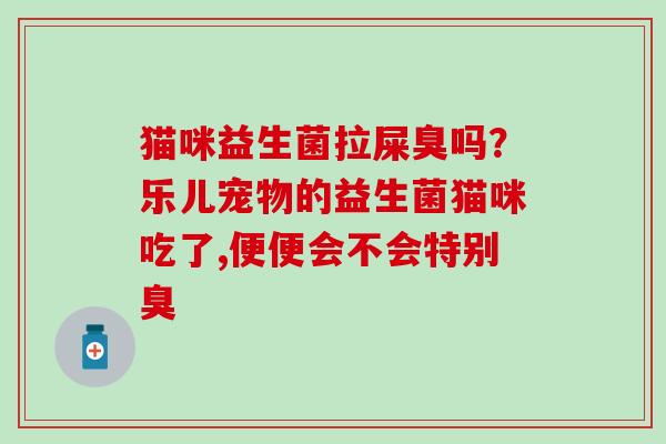 猫咪益生菌拉屎臭吗？乐儿宠物的益生菌猫咪吃了,便便会不会特别臭