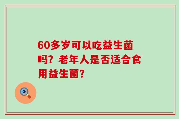 60多岁可以吃益生菌吗？老年人是否适合食用益生菌？