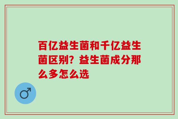百亿益生菌和千亿益生菌区别？益生菌成分那么多怎么选