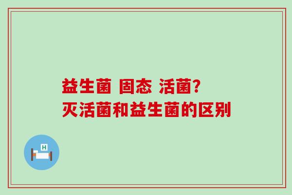 益生菌 固态 活菌？灭活菌和益生菌的区别