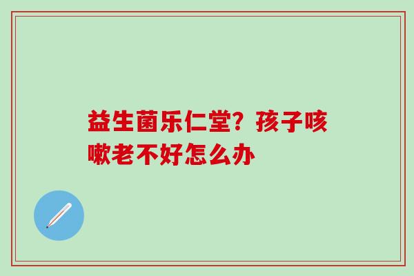 益生菌乐仁堂？孩子老不好怎么办