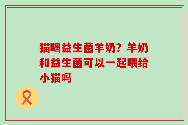 猫喝益生菌羊奶？羊奶和益生菌可以一起喂给小猫吗