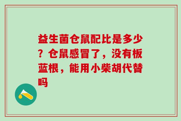 益生菌仓鼠配比是多少？仓鼠了，没有板蓝根，能用小柴胡代替吗