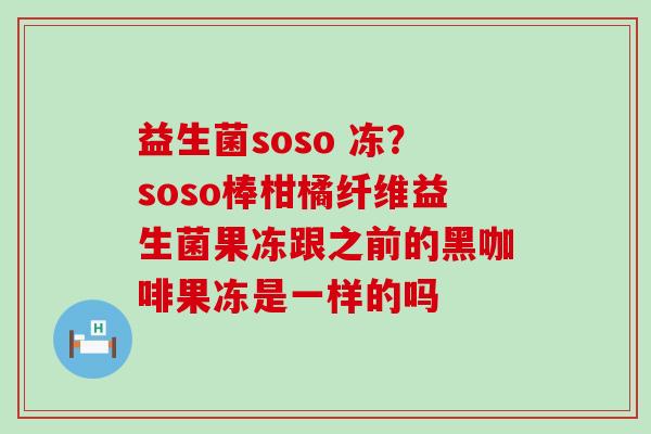 益生菌soso 冻？soso棒柑橘纤维益生菌果冻跟之前的黑咖啡果冻是一样的吗