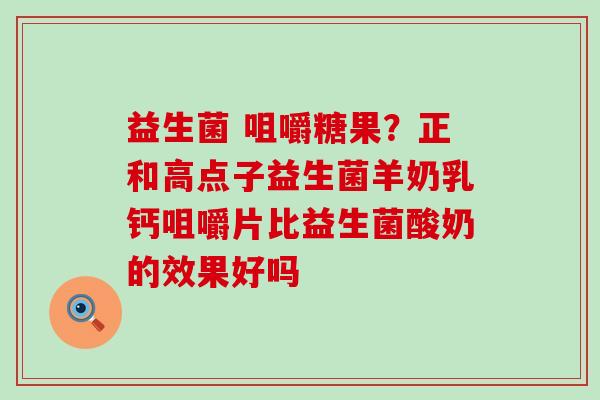 益生菌 咀嚼糖果？正和高点子益生菌羊奶乳钙咀嚼片比益生菌酸奶的效果好吗