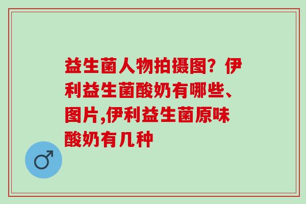 益生菌人物拍摄图？伊利益生菌酸奶有哪些、图片,伊利益生菌原味酸奶有几种