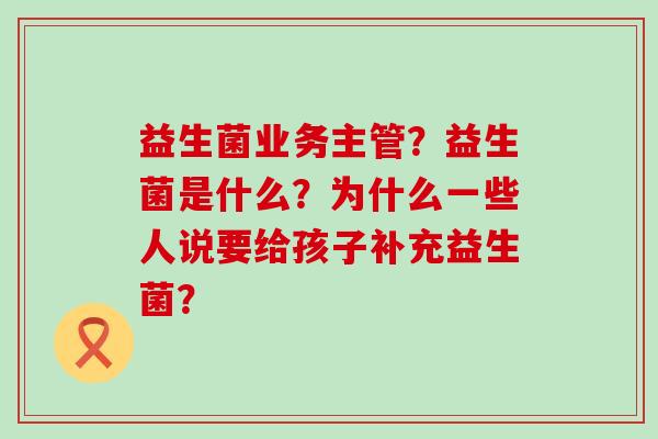 益生菌业务主管？益生菌是什么？为什么一些人说要给孩子补充益生菌？