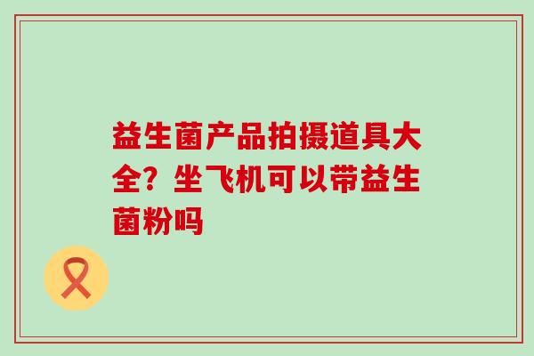 益生菌产品拍摄道具大全？坐飞机可以带益生菌粉吗