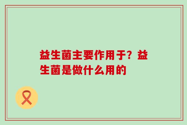 益生菌主要作用于？益生菌是做什么用的