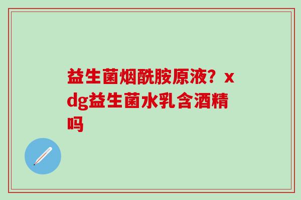 益生菌烟酰胺原液？xdg益生菌水乳含酒精吗