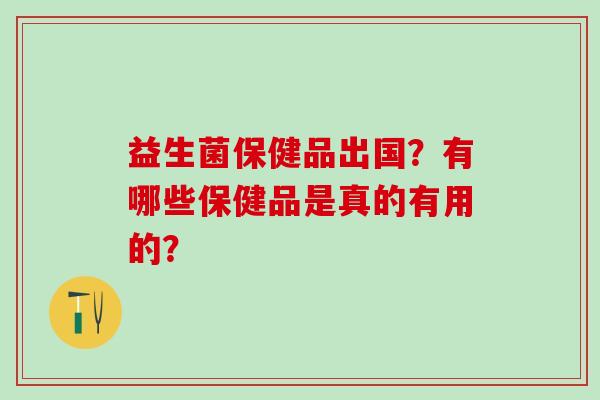 益生菌保健品出国？有哪些保健品是真的有用的？