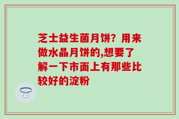 芝士益生菌月饼？用来做水晶月饼的,想要了解一下市面上有那些比较好的淀粉