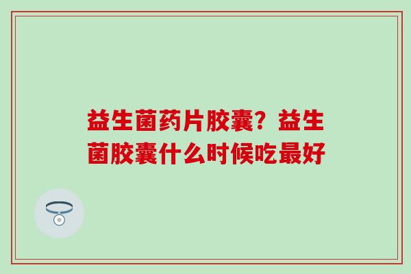 益生菌药片胶囊？益生菌胶囊什么时候吃好