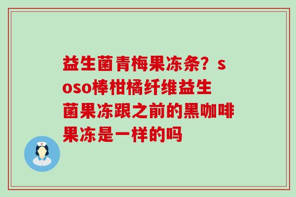益生菌青梅果冻条？soso棒柑橘纤维益生菌果冻跟之前的黑咖啡果冻是一样的吗