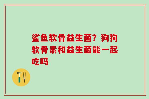 鲨鱼软骨益生菌？狗狗软骨素和益生菌能一起吃吗