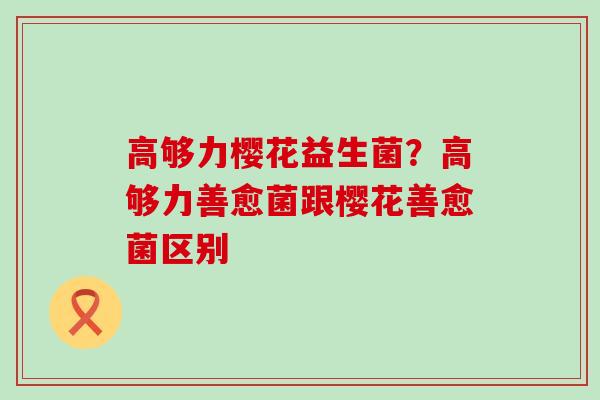 高够力樱花益生菌？高够力善愈菌跟樱花善愈菌区别