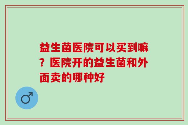 益生菌医院可以买到嘛？医院开的益生菌和外面卖的哪种好