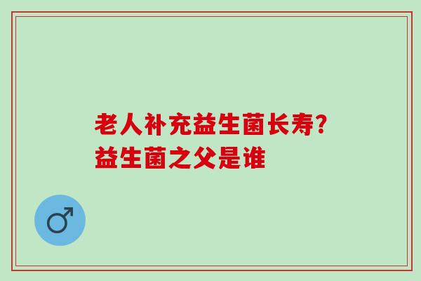 老人补充益生菌长寿？益生菌之父是谁
