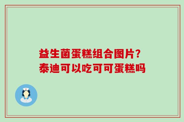 益生菌蛋糕组合图片？泰迪可以吃可可蛋糕吗