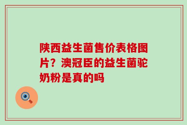 陕西益生菌售价表格图片？澳冠臣的益生菌驼奶粉是真的吗