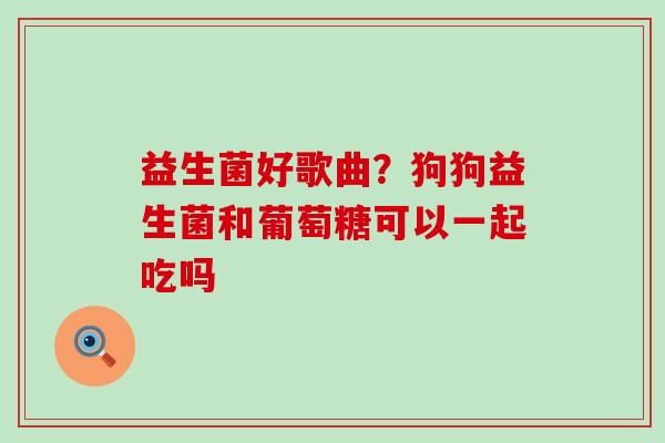 益生菌好歌曲？狗狗益生菌和葡萄糖可以一起吃吗
