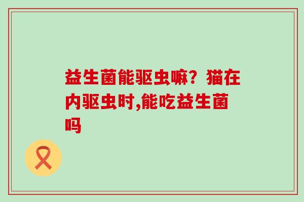 益生菌能驱虫嘛？猫在内驱虫时,能吃益生菌吗