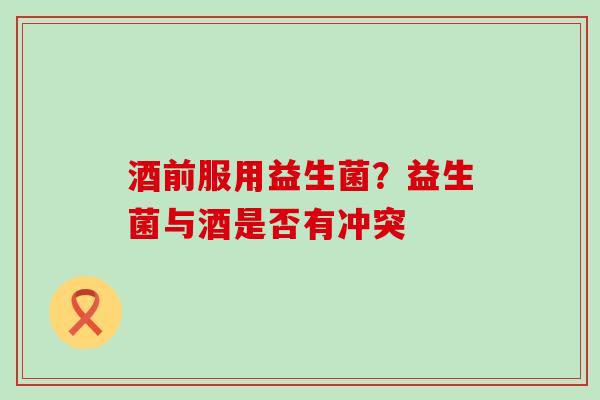 酒前服用益生菌？益生菌与酒是否有冲突