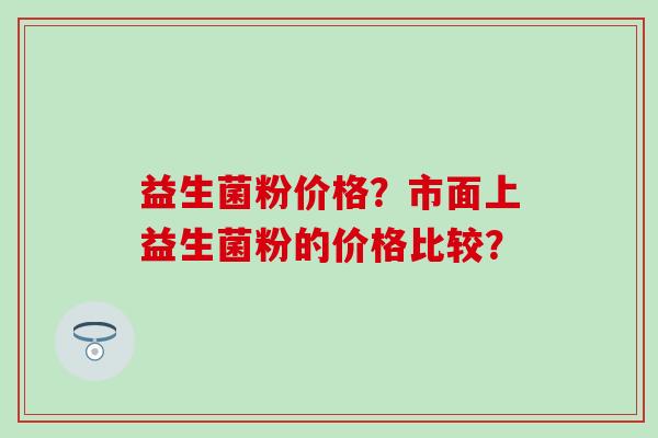 益生菌粉价格？市面上益生菌粉的价格比较？