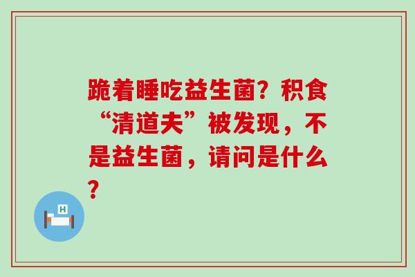 跪着睡吃益生菌？积食“清道夫”被发现，不是益生菌，请问是什么？