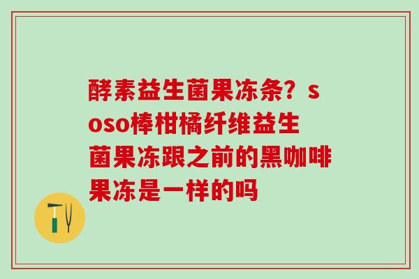 酵素益生菌果冻条？soso棒柑橘纤维益生菌果冻跟之前的黑咖啡果冻是一样的吗