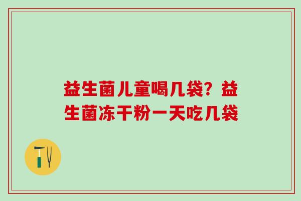 益生菌儿童喝几袋?益生菌冻干粉一天吃几袋 益生菌儿童喝几袋?益生菌冻干粉一天吃几袋